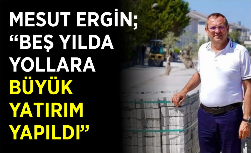 MESUT ERGİN; “BEŞ YILDA YOLLARA BÜYÜK YATIRIM YAPILDI”   